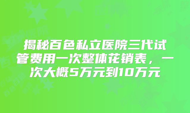 揭秘百色私立医院三代试管费用一次整体花销表，一次大概5万元到10万元