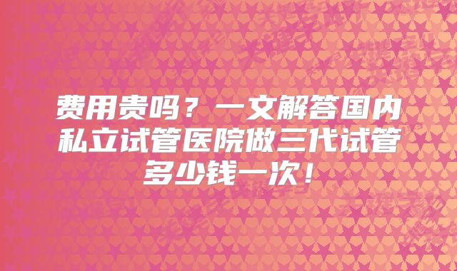 费用贵吗？一文解答国内私立试管医院做三代试管多少钱一次！