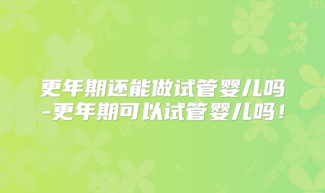更年期还能做试管婴儿吗-更年期可以试管婴儿吗！