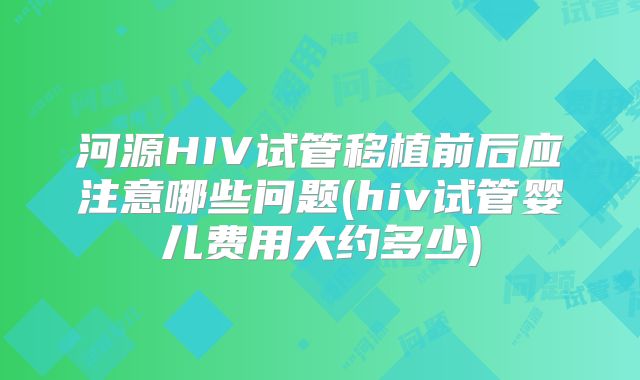 河源HIV试管移植前后应注意哪些问题(hiv试管婴儿费用大约多少)