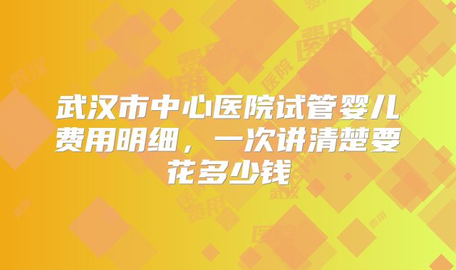 武汉市中心医院试管婴儿费用明细，一次讲清楚要花多少钱
