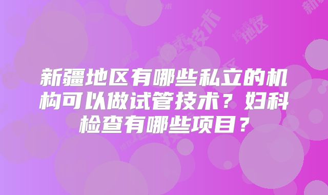 新疆地区有哪些私立的机构可以做试管技术？妇科检查有哪些项目？