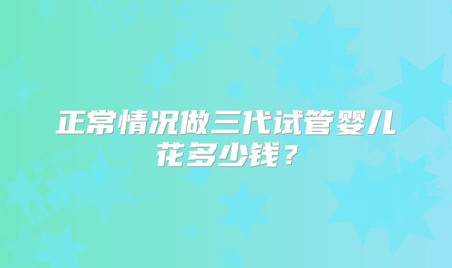 正常情况做三代试管婴儿花多少钱？