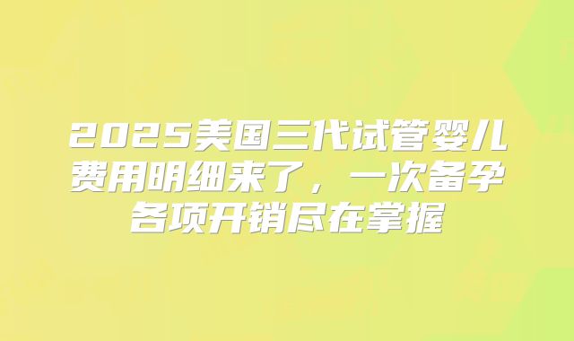 2025美国三代试管婴儿费用明细来了，一次备孕各项开销尽在掌握
