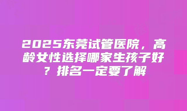 2025东莞试管医院，高龄女性选择哪家生孩子好？排名一定要了解