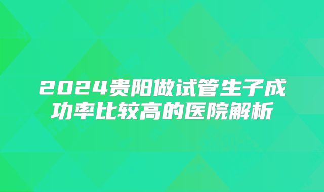 2024贵阳做试管生子成功率比较高的医院解析