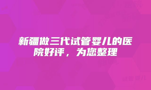 新疆做三代试管婴儿的医院好评，为您整理