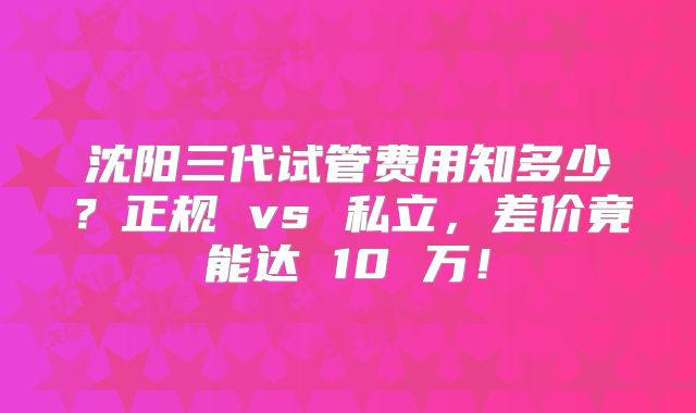 沈阳三代试管费用知多少？正规 vs 私立，差价竟能达 10 万！