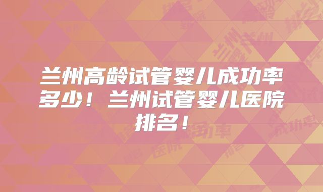 兰州高龄试管婴儿成功率多少！兰州试管婴儿医院排名！