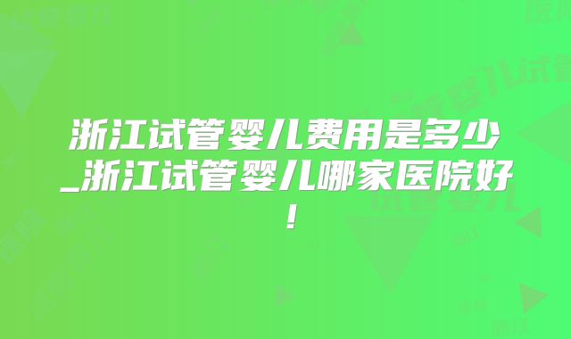浙江试管婴儿费用是多少_浙江试管婴儿哪家医院好！