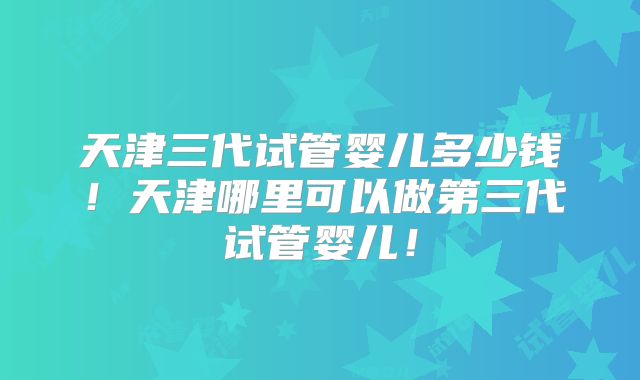 天津三代试管婴儿多少钱！天津哪里可以做第三代试管婴儿！