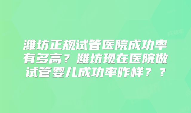潍坊正规试管医院成功率有多高？潍坊现在医院做试管婴儿成功率咋样？？