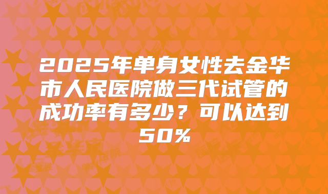 2025年单身女性去金华市人民医院做三代试管的成功率有多少？可以达到50%