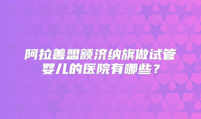 阿拉善盟额济纳旗做试管婴儿的医院有哪些？