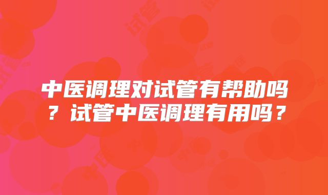 中医调理对试管有帮助吗？试管中医调理有用吗？
