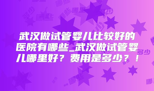 武汉做试管婴儿比较好的医院有哪些_武汉做试管婴儿哪里好？费用是多少？！