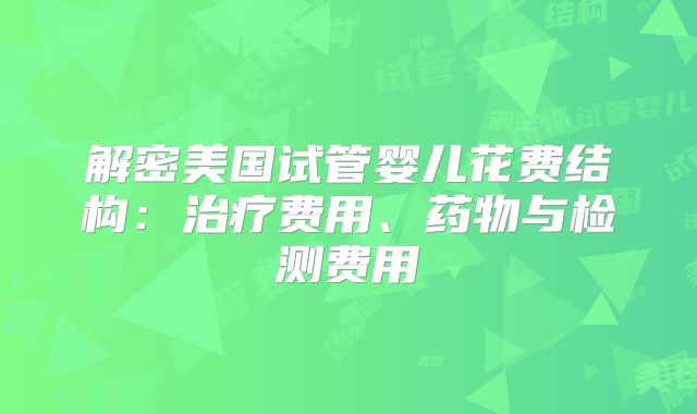 解密美国试管婴儿花费结构：治疗费用、药物与检测费用