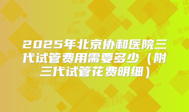 2025年北京协和医院三代试管费用需要多少(附三代试管花费明细)