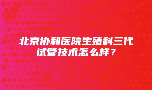 北京协和医院生殖科三代试管技术怎么样？