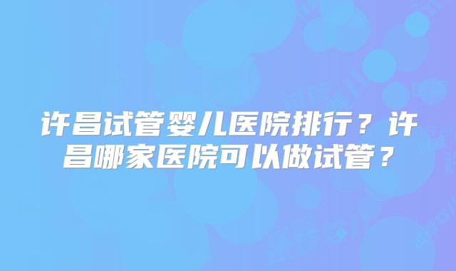 许昌试管婴儿医院排行？许昌哪家医院可以做试管？