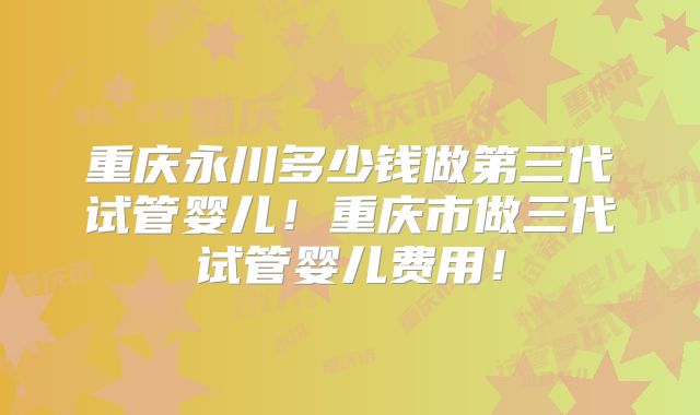 重庆永川多少钱做第三代试管婴儿！重庆市做三代试管婴儿费用！