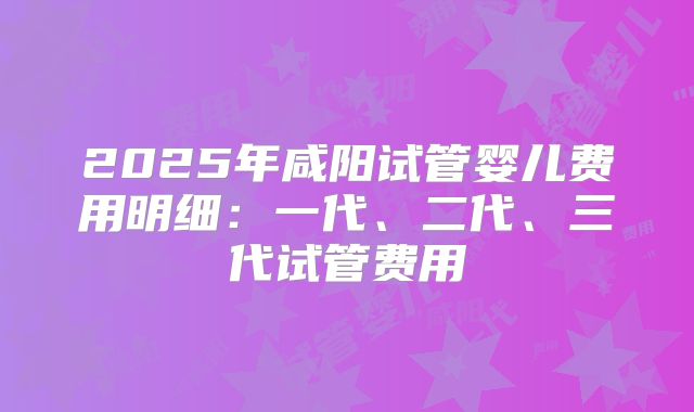 2025年咸阳试管婴儿费用明细：一代、二代、三代试管费用