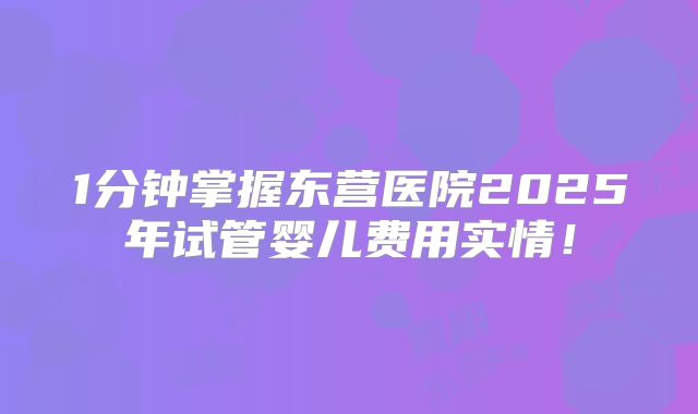 1分钟掌握东营医院2025年试管婴儿费用实情！