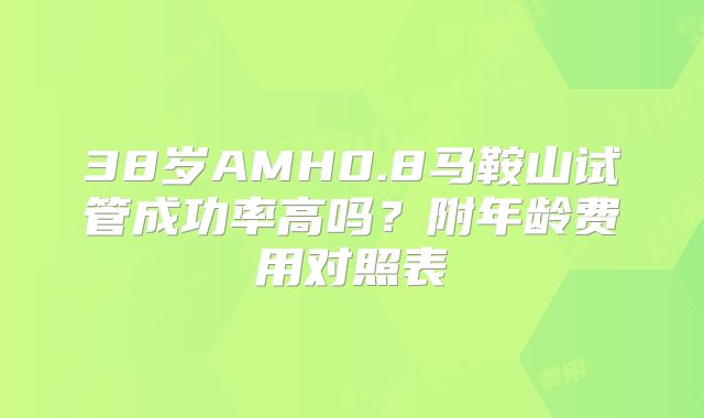 38岁AMH0.8马鞍山试管成功率高吗？附年龄费用对照表