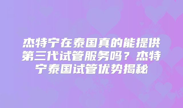 杰特宁在泰国真的能提供第三代试管服务吗？杰特宁泰国试管优势揭秘