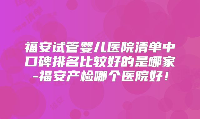 福安试管婴儿医院清单中口碑排名比较好的是哪家-福安产检哪个医院好！