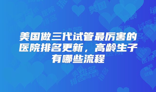 美国做三代试管最厉害的医院排名更新,高龄生子有哪些流程