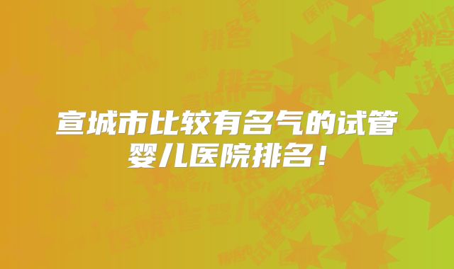 宣城市比较有名气的试管婴儿医院排名！