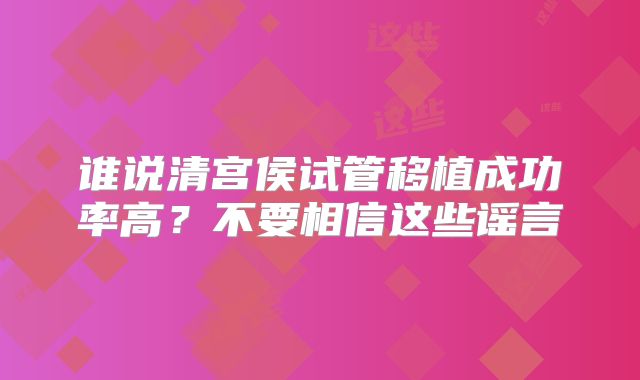 谁说清宫侯试管移植成功率高？不要相信这些谣言