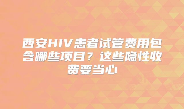 西安HIV患者试管费用包含哪些项目？这些隐性收费要当心