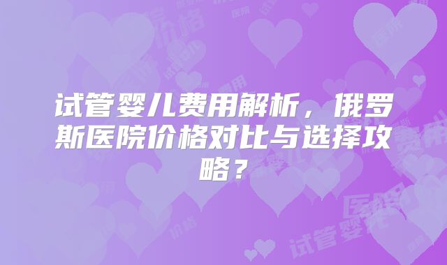 试管婴儿费用解析，俄罗斯医院价格对比与选择攻略？