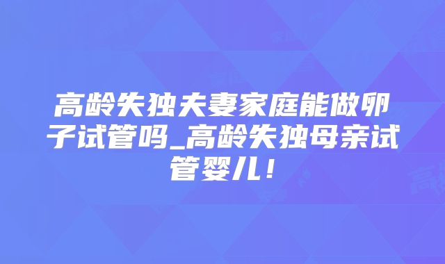高龄失独夫妻家庭能做卵子试管吗_高龄失独母亲试管婴儿！
