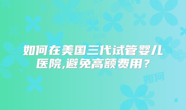 如何在美国三代试管婴儿医院,避免高额费用？