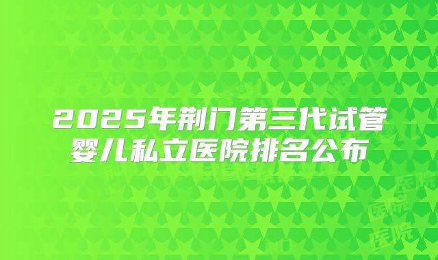 2025年荆门第三代试管婴儿私立医院排名公布