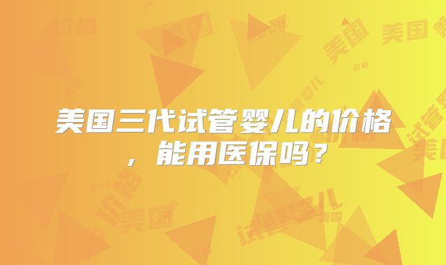 美国三代试管婴儿的价格，能用医保吗？