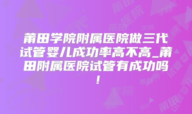 莆田学院附属医院做三代试管婴儿成功率高不高_莆田附属医院试管有成功吗!