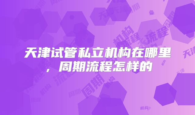 天津试管私立机构在哪里，周期流程怎样的