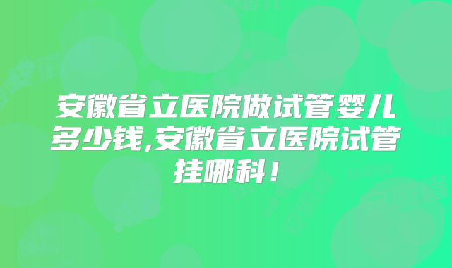 安徽省立医院做试管婴儿多少钱,安徽省立医院试管挂哪科！