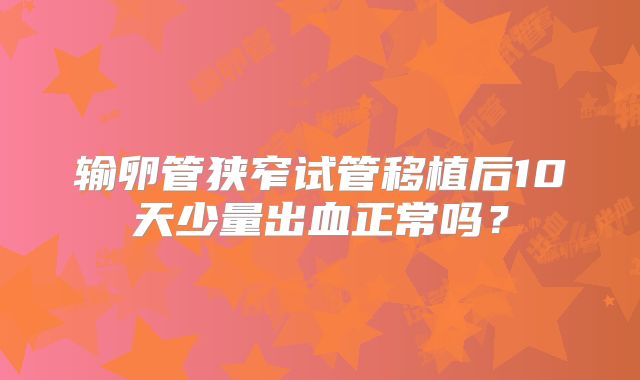 输卵管狭窄试管移植后10天少量出血正常吗？