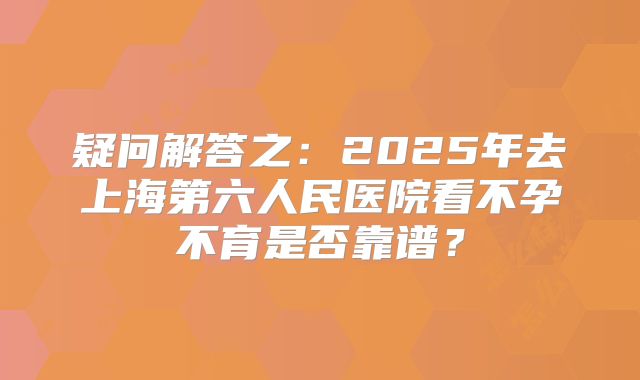 疑问解答之：2025年去上海第六人民医院看不孕不育是否靠谱？