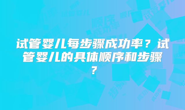 试管婴儿每步骤成功率？试管婴儿的具体顺序和步骤？