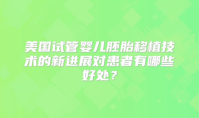 美国试管婴儿胚胎移植技术的新进展对患者有哪些好处？