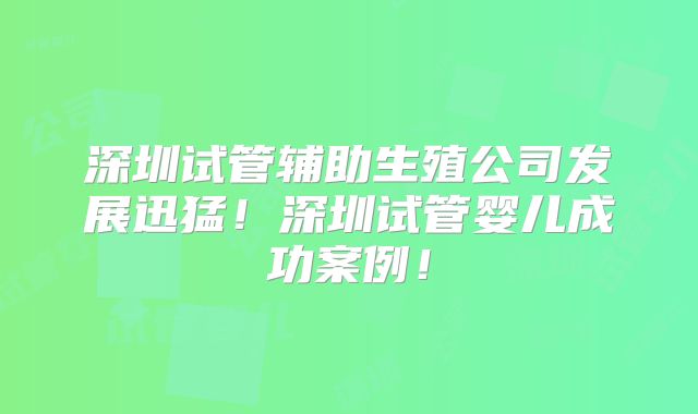深圳试管辅助生殖公司发展迅猛！深圳试管婴儿成功案例！