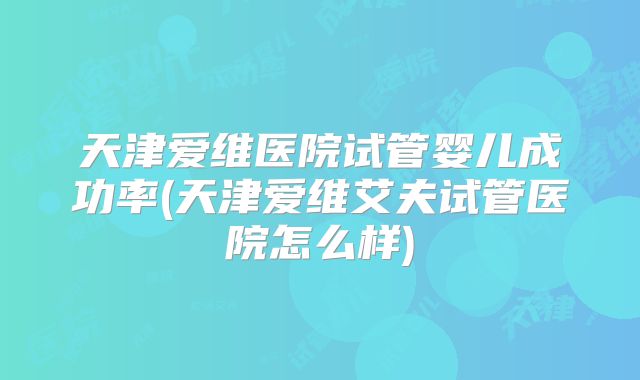 天津爱维医院试管婴儿成功率(天津爱维艾夫试管医院怎么样)
