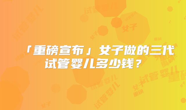「重磅宣布」女子做的三代试管婴儿多少钱?