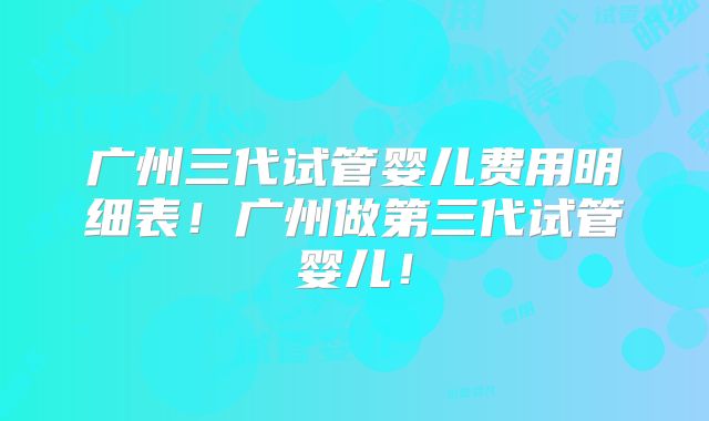 广州三代试管婴儿费用明细表！广州做第三代试管婴儿！
